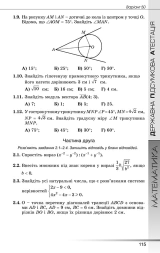 МАТЕМАТИКА
115
ДЕРЖАВНАПІДСУМКОВААТЕСТАЦІЯ
Âàðiàíò 50
1.9.	На рисунку АМ і АN – дотичні до кола із центром у точці О.
Відомо, що ∠АОМ = 75°. Знай­діть ∠MAN.
А) 15°;			 Б) 25°;		 В) 50°;		 Г) 30°.
1.10.	Знай­діть гіпотенузу прямокутного трикутника, якщо
	 його катети дорівнюють 3 см і  см.
А)  см;	 Б) 16 см;	 В) 5 см;		 Г) 4 см.
1.11.	Знай­діть модуль вектора (4; 3).
А) 7;				 Б) 1;			 В) 5;			 Г) 25.
1.12.	УгострокутномутрикутникуMNP∠P=45°,MN=  см,
	 NР =  см. Знай­діть градусну міру ∠ M трикутника
MNP.
А) 75°;			 Б) 45°;		 В) 30°;		 Г) 60°.
Частина друга
Розв’яжіть завдання 2.1–2.4. Запишіть відповідь у бланк відповідей.
2.1.	Спростіть вираз .
2.2.	Внесіть множник під знак кореня у виразі , якщо
	 .
2.3.	Знай­діть усі натуральні числа, що є розв’язками системи
нерівностей
2.4.	О – точка перетину діагоналей трапеції ABCD з основа-
ми AD і BC, AD = 9 см, BC = 6 см. Знай­діть довжини від-
різків DO і BO, якщо їх різниця дорівнює 2 см.
 