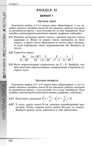 116
МАТЕМАТИКА POÇÄlË IIДЕРЖАВНАПІДСУМКОВААТЕСТАЦІЯ
РОЗДІЛ ІІ
ВАРІАНТ 1
Частина третя
Розв’язання завдань 3.1–3.3 повинні мати обґрунтування. У них по­
трібно записати послідовні логічні дії та пояснення, зробити посилання
на математичні факти, з яких випливає те чи інше твердження. Якщо
по­трібно, проілюструйте розв’язання схемами, графіками, таблицями.
3.1.	Різниця половини одного числа і третини другого числа
дорівнює 2. Якщо ж перше число зменшити на його
чверть, а друге число збільшити на шосту його частину,
то сума отриманих чисел дорівнюватиме 53. Знай­діть ці
числа.
3.2.	Спростіть вираз
.
3.3.	Кути паралелограма відносяться як 2 : 3. Знай­діть кут
між висотами паралелограма, проведеними з вершини го-
строго кута.
Частина четверта
Розв’язання завдань 4.1м, 4.2м повинні мати обґрунтування. У них по­
трібно записати послідовні логічні дії та пояснення, зробити посилання
на математичні факти, з яких випливає те чи інше твердження. Якщо
по­трібно, проілюструйте розв’язання схемами, графіками, таблицями.
4.1м.	Розв’яжіть рівняння .
4.2м.	У коло, радіус якого 8 см, вписано рівнобедрений три-
кутник, бічна сторона якого вдвічі більша за основу.
Знай­діть радіус кола, вписаного у цей трикутник.
 