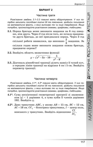 МАТЕМАТИКА
117
ДЕРЖАВНАПІДСУМКОВААТЕСТАЦІЯ
Âàðiàíò 2
ВАРІАНТ 2
Частина третя
Розв’язання завдань 3.1–3.3 повинні мати обґрунтування. У них по­
трібно записати послідовні логічні дії та пояснення, зробити посилання
на математичні факти, з яких випливає те чи інше твердження. Якщо
по­трібно, проілюструйте розв’язання схемами, графіками, таблицями.
3.1.	Перша бригада може виконати завдання на 6 год швид-
ше, ніж друга. Через 2 год після того, як почала працюва-
ти друга бригада, до неї приєдналася перша. Через 3 год
спільної роботи виявилося, що виконано завдання. За
скільки годин може виконати завдання кожна бригада,
працюючи окремо?
3.2.	Знай­діть область визначення функції
.
3.3.	Діагональ рівнобічної трапеції ділить навпіл її тупий кут,
а середню лінію трапеції на відрізки 4 см і 5 см. Знай­діть
периметр трапеції.
Частина четверта
Розв’язання завдань 4.1м, 4.2м повинні мати обґрунтування. У них по­
трібно записати послідовні логічні дії та пояснення, зробити посилання
на математичні факти, з яких випливає те чи інше твердження. Якщо
по­трібно, проілюструйте розв’язання схемами, графіками, таблицями.
4.1м.	Сума нескінченної геометричної прогресії зі знаменни-
ком | q |  1 дорівнює 4, а сума кубів її членів дорівнює
192. Знайдіть q.
4.2м.	Дано трикутник ABC, у якому AB = 15 см, BC = 12 см,
AC = 18 см. СС1 – бісектриса трикутника, I – центр кола,
вписаного у трикутник. Знайдіть відношення .
 