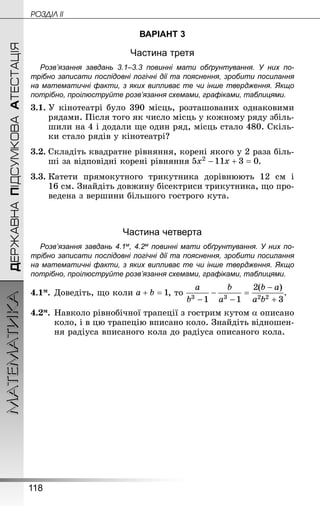118
МАТЕМАТИКА POÇÄlË IIДЕРЖАВНАПІДСУМКОВААТЕСТАЦІЯ
ВАРІАНТ 3
Частина третя
Розв’язання завдань 3.1–3.3 повинні мати обґрунтування. У них по­
трібно записати послідовні логічні дії та пояснення, зробити посилання
на математичні факти, з яких випливає те чи інше твердження. Якщо
по­трібно, проілюструйте розв’язання схемами, графіками, таблицями.
3.1.	У кінотеатрі було 390 місць, розташованих однаковими
рядами. Після того як число місць у кожному ряду збіль-
шили на 4 і додали ще один ряд, місць стало 480. Скіль-
ки стало рядів у кінотеатрі?
3.2.	Складіть квадратне рівняння, корені якого у 2 раза біль-
ші за відповідні корені рівняння .
3.3.	Катети прямокутного трикутника дорівнюють 12  см і
16 см. Знай­діть довжину бісектриси трикутника, що про-
ведена з вершини більшого гострого кута.
Частина четверта
Розв’язання завдань 4.1м, 4.2м повинні мати обґрунтування. У них по­
трібно записати послідовні логічні дії та пояснення, зробити посилання
на математичні факти, з яких випливає те чи інше твердження. Якщо
по­трібно, проілюструйте розв’язання схемами, графіками, таблицями.
4.1м.	Доведіть, що коли , то .
4.2м.	Навколо рівнобічної трапеції з гострим кутом a описано
коло, і в цю трапецію вписано коло. Знай­діть відношен-
ня радіуса вписаного кола до радіуса описаного кола.
 