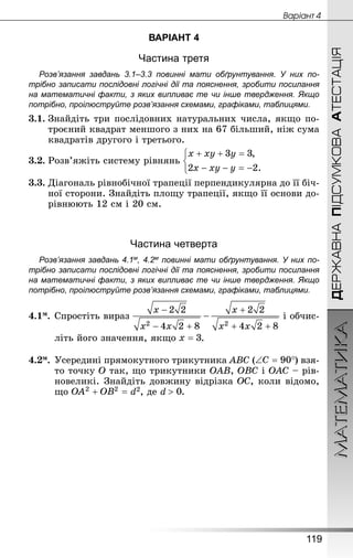МАТЕМАТИКА
119
ДЕРЖАВНАПІДСУМКОВААТЕСТАЦІЯ
Âàðiàíò 4
ВАРІАНТ 4
Частина третя
Розв’язання завдань 3.1–3.3 повинні мати обґрунтування. У них по­
трібно записати послідовні логічні дії та пояснення, зробити посилання
на математичні факти, з яких випливає те чи інше твердження. Якщо
по­трібно, проілюструйте розв’язання схемами, графіками, таблицями.
3.1.	Знай­діть три послідовних натуральних числа, якщо по-
троєний квадрат меншого з них на 67 більший, ніж сума
квадратів другого і третього.
3.2.	Розв’яжіть систему рівнянь
3.3.	Діагональ рівнобічної трапеції перпендикулярна до її біч-
ної сторони. Знай­діть площу трапеції, якщо її основи до-
рівнюють 12 см і 20 см.
Частина четверта
Розв’язання завдань 4.1м, 4.2м повинні мати обґрунтування. У них по­
трібно записати послідовні логічні дії та пояснення, зробити посилання
на математичні факти, з яких випливає те чи інше твердження. Якщо
по­трібно, проілюструйте розв’язання схемами, графіками, таблицями.
4.1м.	Спростіть вираз і обчис-
літь його значення, якщо .
4.2м.	Усередині прямокутного трикутника ABC ( ) взя-
то точку O так, що трикутники OAB, OBC і OAC – рів-
новеликі. Знай­діть довжину відрізка , коли відомо,
що d2, де d .
 