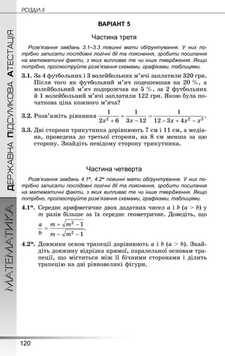 120
МАТЕМАТИКА POÇÄlË IIДЕРЖАВНАПІДСУМКОВААТЕСТАЦІЯ
ВАРІАНТ 5
Частина третя
Розв’язання завдань 3.1–3.3 повинні мати обґрунтування. У них по­
трібно записати послідовні логічні дії та пояснення, зробити посилання
на математичні факти, з яких випливає те чи інше твердження. Якщо
по­трібно, проілюструйте розв’язання схемами, графіками, таблицями.
3.1.	За 4 футбольних і 3 волейбольних м’ячі заплатили 320 грн.
Після того як футбольний м’яч подешевшав на 20 %, а
волейбольний м’яч подорожчав на 5 %, за 2 футбольних
й 1 волейбольний м’ячі заплатили 122 грн. Якою була по-
чаткова ціна кожного м’яча?
3.2.	Розв’яжіть рівняння .
3.3.	Дві сторони трикутника дорівнюють 7 см і 11 см, а медіа­
на, проведена до третьої сторони, на 8 см менша за цю
сторону. Знай­діть невідому сторону трикутника.
Частина четверта
Розв’язання завдань 4.1м, 4.2м повинні мати обґрунтування. У них по­
трібно записати послідовні логічні дії та пояснення, зробити посилання
на математичні факти, з яких випливає те чи інше твердження. Якщо
по­трібно, проілюструйте розв’язання схемами, графіками, таблицями.
4.1м.	 Середнє арифметичне двох додатних чисел a і b (a  b) у
m разів більше за їх середнє геометричне. Доведіть, що
.
4.2м.	Довжини основ трапеції дорівнюють a і b (a  b). Знай­
діть довжину відрізка прямої, паралельної основам тра-
пеції, що міститься між її бічними сторонами і ділить
трапецію на дві рівновеликі фігури.
 