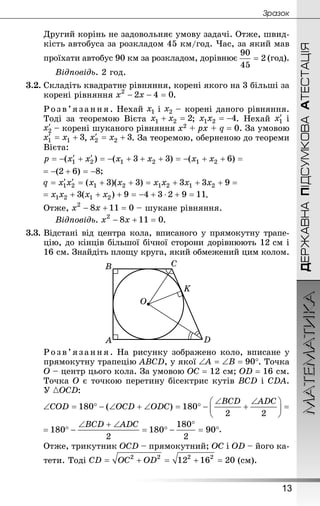 ДЕРЖАВНАПІДСУМКОВААТЕСТАЦІЯМАТЕМАТИКА
13
Çðàçîê
Другий корінь не задовольняє умову задачі. Отже, швид-
кість автобуса за розкладом 45 км/год. Час, за який мав
проїхати автобус 90 км за розкладом, дорівнює (год).
Відповідь. 2 год.
3.2.	Складіть квадратне рівняння, корені якого на 3 більші за
корені рівняння .
Розв’язання . Нехай і  – корені даного рівняння.
Тоді за теоремою Вієта ; . Нехай і
 – корені шуканого рівняння x2 + px + q = 0. За умовою
, . За теоремою, оберненою до теореми
Вієта:
;
.
Отже,  – шукане рівняння.
Відповідь. .
3.3.	Відстані від центра кола, вписаного у прямокутну трапе-
цію, до кінців більшої бічної сторони дорівнюють 12 см і
16 см. Знай­діть площу круга, який обмежений цим колом.
Розв’язання. На рисунку зображено коло, вписане у
прямокутну трапецію ABCD, у якої . Точка
О – центр цього кола. За умовою ОС = 12 см; OD = 16 см.
Точка О є точкою перетину бісектрис кутів BCD і CDA.
У :
.
Отже, трикутник OCD – прямокутний; OC і OD – його ка-
тети. Тоді (см).
 