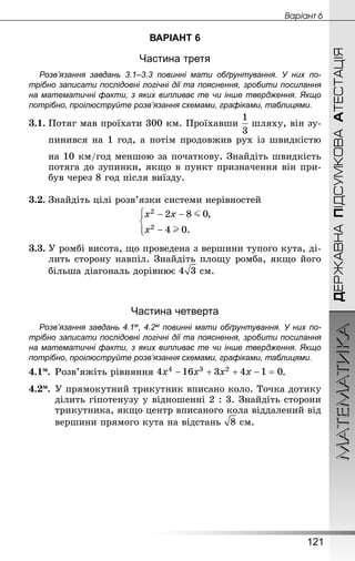 МАТЕМАТИКА
121
ДЕРЖАВНАПІДСУМКОВААТЕСТАЦІЯ
Âàðiàíò 6
ВАРІАНТ 6
Частина третя
Розв’язання завдань 3.1–3.3 повинні мати обґрунтування. У них по­
трібно записати послідовні логічні дії та пояснення, зробити посилання
на математичні факти, з яких випливає те чи інше твердження. Якщо
по­трібно, проілюструйте розв’язання схемами, графіками, таблицями.
3.1.	Потяг мав проїхати 300 км. Проїхавши шляху, він зу-
пинився на 1 год, а потім продовжив рух із швидкістю
на 10 км/год меншою за початкову. Знай­діть швидкість
потяга до зупинки, якщо в пункт призначення він при-
був через 8 год після виїзду.
3.2.	Знай­діть цілі розв’язки системи нерівностей
3.3.	У ромбі висота, що проведена з вершини тупого кута, ді-
лить сторону навпіл. Знай­діть площу ромба, якщо його
більша діагональ дорівнює  см.
Частина четверта
Розв’язання завдань 4.1м, 4.2м повинні мати обґрунтування. У них по­
трібно записати послідовні логічні дії та пояснення, зробити посилання
на математичні факти, з яких випливає те чи інше твердження. Якщо
по­трібно, проілюструйте розв’язання схемами, графіками, таблицями.
4.1м.	Розв’яжіть рівняння .
4.2м.	У прямокутний трикутник вписано коло. Точка дотику
ділить гіпотенузу у відношенні 2 : 3. Знай­діть сторони
трикутника, якщо центр вписаного кола віддалений від
вершини прямого кута на відстань  см.
 