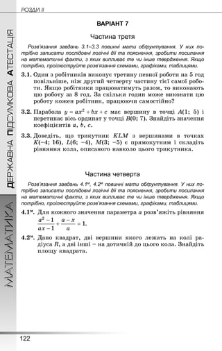 122
МАТЕМАТИКА POÇÄlË IIДЕРЖАВНАПІДСУМКОВААТЕСТАЦІЯ
ВАРІАНТ 7
Частина третя
Розв’язання завдань 3.1–3.3 повинні мати обґрунтування. У них по­
трібно записати послідовні логічні дії та пояснення, зробити посилання
на математичні факти, з яких випливає те чи інше твердження. Якщо
по­трібно, проілюструйте розв’язання схемами, графіками, таблицями.
3.1.	Один з робітників виконує третину певної роботи на 5 год
повільніше, ніж другий четверту частину тієї самої робо-
ти. Якщо робітники працюватимуть разом, то виконають
цю роботу за 8 год. За скільки годин може виконати цю
роботу кожен робітник, працюючи самостійно?
3.2.	Парабола має вершину в точці A(1; 5) і
перетинає вісь ординат у точці B(0; 7). Знай­діть значення
коефіцієнтів a, b, c.
3.3.	Доведіть, що трикутник KLM з вершинами в точках
K(–4; 16), L(6; –4), M(3; –5) є прямокутним і складіть
рівняння кола, описаного навколо цього трикутника.
Частина четверта
Розв’язання завдань 4.1м, 4.2м повинні мати обґрунтування. У них по­
трібно записати послідовні логічні дії та пояснення, зробити посилання
на математичні факти, з яких випливає те чи інше твердження. Якщо
по­трібно, проілюструйте розв’язання схемами, графіками, таблицями.
4.1м.	Для кожного значення параметра a розв’яжіть рівняння
.
4.2м.	Дано квадрат, дві вершини якого лежать на колі ра­
діуса R, а дві інші – на дотичній до цього кола. Знай­діть
площу квадрата.
 