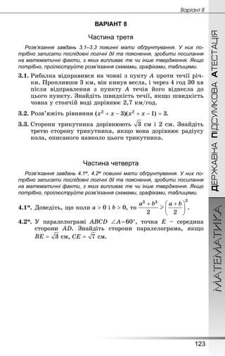 МАТЕМАТИКА
123
ДЕРЖАВНАПІДСУМКОВААТЕСТАЦІЯ
Âàðiàíò 8
ВАРІАНТ 8
Частина третя
Розв’язання завдань 3.1–3.3 повинні мати обґрунтування. У них по­
трібно записати послідовні логічні дії та пояснення, зробити посилання
на математичні факти, з яких випливає те чи інше твердження. Якщо
по­трібно, проілюструйте розв’язання схемами, графіками, таблицями.
3.1.	Рибалка відправився на човні з пукту A проти течії річ-
ки. Пропливши 3 км, він кинув весла, і через 4 год 30 хв
після відправлення з пункту A течія його віднесла до
цього пункту. Знай­діть швидкість течії, якщо швидкість
човна у стоячій воді дорівнює 2,7 км/год.
3.2.	Розв’яжіть рівняння .
3.3.	Сторони трикутника дорівнюють  см і 2 см. Знай­діть
третю сторону трикутника, якщо вона дорівнює радіусу
кола, описаного навколо цього трикутника.
Частина четверта
Розв’язання завдань 4.1м, 4.2м повинні мати обґрунтування. У них по­
трібно записати послідовні логічні дії та пояснення, зробити посилання
на математичні факти, з яких випливає те чи інше твердження. Якщо
по­трібно, проілюструйте розв’язання схемами, графіками, таблицями.
4.1м.	Доведіть, що коли і , то .
4.2м.	У паралелограмі ABCD ∠ A = 60°, точка E  – середина
сторони AD. Знай­діть сторони паралелограма, якщо
 см,  см.
 