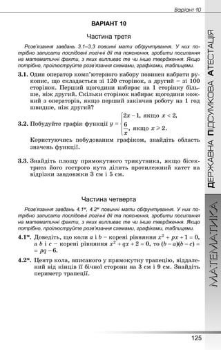 МАТЕМАТИКА
125
ДЕРЖАВНАПІДСУМКОВААТЕСТАЦІЯ
Âàðiàíò 10
ВАРІАНТ 10
Частина третя
Розв’язання завдань 3.1–3.3 повинні мати обґрунтування. У них по­
трібно записати послідовні логічні дії та пояснення, зробити посилання
на математичні факти, з яких випливає те чи інше твердження. Якщо
по­трібно, проілюструйте розв’язання схемами, графіками, таблицями.
3.1.	Один оператор комп’ютерного набору повинен набрати ру-
копис, що складається зі 120 сторінок, а другий – зі 100
сторінок. Перший щогодини набирає на 1 сторінку біль-
ше, ніж другий. Скільки сторінок набирає щогодини кож-
ний з операторів, якщо перший закінчив роботу на 1 год
швидше, ніж другий?
3.2.	Побудуйте графік функції 
Користуючись побудованим графіком, знайдіть область
значень функції.
3.3.	Знай­діть площу прямокутного трикутника, якщо бісек-
триса його гострого кута ділить протилежний катет на
відрізки завдовжки 3 см і 5 см.
Частина четверта
Розв’язання завдань 4.1м, 4.2м повинні мати обґрунтування. У них по­
трібно записати послідовні логічні дії та пояснення, зробити посилання
на математичні факти, з яких випливає те чи інше твердження. Якщо
по­трібно, проілюструйте розв’язання схемами, графіками, таблицями.
4.1м.	Доведіть, що коли a і b – корені рівняння ,
а b і c – корені рівняння , то
.
4.2м.	Центр кола, вписаного у прямокутну трапецію, віддале-
ний від кінців її бічної сторони на 3 см і 9 см. Знай­діть
периметр трапеції.
 