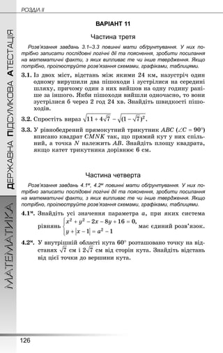 126
МАТЕМАТИКА POÇÄlË IIДЕРЖАВНАПІДСУМКОВААТЕСТАЦІЯ
ВАРІАНТ 11
Частина третя
Розв’язання завдань 3.1–3.3 повинні мати обґрунтування. У них по­
трібно записати послідовні логічні дії та пояснення, зробити посилання
на математичні факти, з яких випливає те чи інше твердження. Якщо
по­трібно, проілюструйте розв’язання схемами, графіками, таблицями.
3.1.	Із двох міст, відстань між якими 24 км, назустріч один
одному вирушили два пішоходи і зустрілися на середині
шляху, причому один з них вийшов на одну годину рані-
ше за іншого. Якби пішоходи вийшли одночасно, то вони
зустрілися б через 2 год 24 хв. Знай­діть швидкості пішо­
ходів.
3.2.	Спростіть вираз .
3.3.	У рівнобедрений прямокутний трикутник ABC ( )
вписано квадрат CMNK так, що прямий кут у них спіль-
ний, а точка N належить AB. Знай­діть площу квадрата,
якщо катет трикутника дорівнює 6 см.
Частина четверта
Розв’язання завдань 4.1м, 4.2м повинні мати обґрунтування. У них по­
трібно записати послідовні логічні дії та пояснення, зробити посилання
на математичні факти, з яких випливає те чи інше твердження. Якщо
по­трібно, проілюструйте розв’язання схемами, графіками, таблицями.
4.1м.	Знай­діть усі значення параметра a, при яких система
рівнянь має єдиний розв’язок.
4.2м.	 У внутрішній області кута 60° розташовано точку на від-
станях  см і  см від сторін кута. Знай­діть відстань
від цієї точки до вершини кута.
 