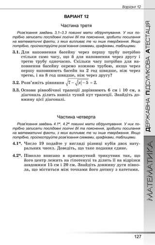 МАТЕМАТИКА
127
ДЕРЖАВНАПІДСУМКОВААТЕСТАЦІЯ
Âàðiàíò 12
ВАРІАНТ 12
Частина третя
Розв’язання завдань 3.1–3.3 повинні мати обґрунтування. У них по­
трібно записати послідовні логічні дії та пояснення, зробити посилання
на математичні факти, з яких випливає те чи інше твердження. Якщо
по­трібно, проілюструйте розв’язання схемами, графіками, таблицями.
3.1.	Для наповнення басейну через першу трубу потрібно
стільки само часу, що й для наповнення через другу і
третю трубу одночасно. Скільки часу потрібно для на-
повнення басейну окремо кожною трубою, якщо через
першу наповнюють басейн на 2 год швидше, ніж через
третю, і на 8 год швидше, ніж через другу?
3.2.	Розв’яжіть рівняння .
3.3.	Основи рівнобічної трапеції дорівнюють 6 см і 10 см, а
діагональ ділить навпіл тупий кут трапеції. Знай­діть до-
вжину цієї діагоналі.
Частина четверта
Розв’язання завдань 4.1м, 4.2м повинні мати обґрунтування. У них по­
трібно записати послідовні логічні дії та пояснення, зробити посилання
на математичні факти, з яких випливає те чи інше твердження. Якщо
по­трібно, проілюструйте розв’язання схемами, графіками, таблицями.
4.1м.	Число 19 подайте у вигляді різниці кубів двох нату-
ральних чисел. Доведіть, що таке подання єдине.
4.2м.	Півколо вписано в прямокутний трикутник так, що
його центр лежить на гіпотенузі та ділить її на відрізки
завдовжки 15 см і 20 см. Знайдіть довжину дуги півко-
ла, що міститься між точками його дотику з катетами.
 