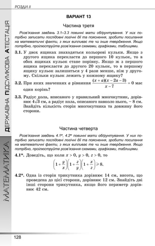 128
МАТЕМАТИКА POÇÄlË IIДЕРЖАВНАПІДСУМКОВААТЕСТАЦІЯ
ВАРІАНТ 13
Частина третя
Розв’язання завдань 3.1–3.3 повинні мати обґрунтування. У них по­
трібно записати послідовні логічні дії та пояснення, зробити посилання
на математичні факти, з яких випливає те чи інше твердження. Якщо
по­трібно, проілюструйте розв’язання схемами, графіками, таблицями.
3.1.	У двох ящиках знаходяться кольорові кульки. Якщо з
другого ящика перекласти до першого 10 кульок, то в
обох ящиках кульок стане порівну. Якщо ж з першого
ящика перекласти до другого 20 кульок, то в першому
ящику кульок залишиться у 4 рази менше, ніж у друго-
му. Скільки кульок лежить у кожному ящику?
3.2.	При яких значеннях a рівняння має
один корінь?
3.3.	Радіус кола, вписаного у правильний многокутник, дорів-
нює  см, а радіус кола, описаного навколо нього, – 8 см.
Знай­діть кількість сторін многокутника та довжину його
сторони.
Частина четверта
Розв’язання завдань 4.1м, 4.2м повинні мати обґрунтування. У них по­
трібно записати послідовні логічні дії та пояснення, зробити посилання
на математичні факти, з яких випливає те чи інше твердження. Якщо
по­трібно, проілюструйте розв’язання схемами, графіками, таблицями.
4.1м.	Доведіть, що коли , , , то
.
4.2м.	Одна із сторін трикутника дорівнює 14 см, висота, що
проведена до цієї сторони, дорівнює 12 см. Знай­діть дві
інші сторони трикутника, якщо його периметр дорів-
нює 42 см.
 