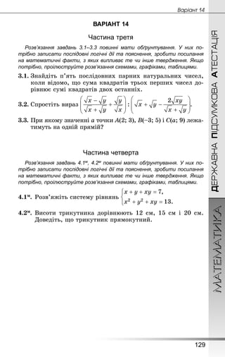 МАТЕМАТИКА
129
ДЕРЖАВНАПІДСУМКОВААТЕСТАЦІЯ
Âàðiàíò 14
ВАРІАНТ 14
Частина третя
Розв’язання завдань 3.1–3.3 повинні мати обґрунтування. У них по­
трібно записати послідовні логічні дії та пояснення, зробити посилання
на математичні факти, з яких випливає те чи інше твердження. Якщо
по­трібно, проілюструйте розв’язання схемами, графіками, таблицями.
3.1.	Знай­діть п’ять послідовних парних натуральних чисел,
коли відомо, що сума квадратів трьох перших чисел до-
рівнює сумі квадратів двох останніх.
3.2.	Спростіть вираз .
3.3.	При якому значенні a точки A(2; 3), B(–3; 5) і C(a; 9) лежа-
тимуть на одній прямій?
Частина четверта
Розв’язання завдань 4.1м, 4.2м повинні мати обґрунтування. У них по­
трібно записати послідовні логічні дії та пояснення, зробити посилання
на математичні факти, з яких випливає те чи інше твердження. Якщо
по­трібно, проілюструйте розв’язання схемами, графіками, таблицями.
4.1м.	Розв’яжіть систему рівнянь
4.2м.	Висоти трикутника дорівнюють 12 см, 15 см і 20 см.
Доведіть, що трикутник прямокутний.
 