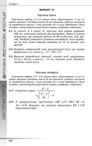 130
МАТЕМАТИКА POÇÄlË IIДЕРЖАВНАПІДСУМКОВААТЕСТАЦІЯ
ВАРІАНТ 15
Частина третя
Розв’язання завдань 3.1–3.3 повинні мати обґрунтування. У них по­
трібно записати послідовні логічні дії та пояснення, зробити посилання
на математичні факти, з яких випливає те чи інше твердження. Якщо
по­трібно, проілюструйте розв’язання схемами, графіками, таблицями.
3.1.	Із пункту A в пункт B, відстань між якими дорівнює
180 км, одночасно виїхали два автомобілі. Через 2 години
виявилося, що перший проїхав на 20 км більше, ніж дру-
гий. Знай­діть швидкість кожного автомобіля, коли відомо,
що на весь шлях перший затратив на 15 хв менше, ніж
другий.
3.2.	Знай­діть найменший член послідовності , що задана
формулою n-го члена .
3.3.	Навколо рівнобічної трапеції, основи якої дорівнюють
12 см і 16 см, а висота – 14 см, описано коло. Знай­діть
довжину цього кола.
Частина четверта
Розв’язання завдань 4.1м, 4.2м повинні мати обґрунтування. У них по­
трібно записати послідовні логічні дії та пояснення, зробити посилання
на математичні факти, з яких випливає те чи інше твердження. Якщо
по­трібно, проілюструйте розв’язання схемами, графіками, таблицями.
4.1м.	Спростіть вираз .
4.2м.	 У прямокутному трикутнику ABC ( ) ,
. Доведіть, що медіани трикутника BK і CM
перпендикулярні.
 