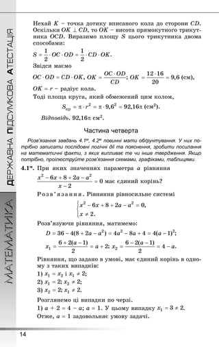 14
ДЕРЖАВНАПІДСУМКОВААТЕСТАЦІЯМАТЕМАТИКА
Нехай K – точка дотику вписаного кола до сторони CD.
Оскільки , то ОK – висота прямокутного трикут-
ника OCD. Виразимо площу S цього трикутника двома
способами:
.
Звідси маємо
, ; (см),
ОK = r – радіус кола.
Тоді площа круга, який обмежений цим колом,
(см2).
Відповідь. см2.
Частина четверта
Розв’язання завдань 4.1м, 4.2м повинні мати обґрунтування. У них по­
трібно записати послідовні логічні дії та пояснення, зробити посилання
на математичні факти, з яких випливає те чи інше твердження. Якщо
по­трібно, проілюструйте розв’язання схемами, графіками, таблицями.
4.1м.	При яких значеннях параметра а рівняння
	 має єдиний корінь?
Розв’язання. Рівняння рівносильне системі
Розв’язуючи рівняння, матимемо:
;
; .
Рівняння, що задано в умові, має єдиний корінь в одно-
му з таких випадків:
1) і ;
2) ;
3) .
Розглянемо ці випадки по черзі.
1) а + 2 = 4 – а; а = 1. У цьому випадку .
Отже, а = 1 задовольняє умову задачі.
 