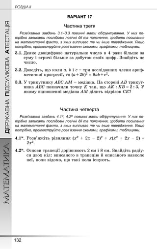 132
МАТЕМАТИКА POÇÄlË IIДЕРЖАВНАПІДСУМКОВААТЕСТАЦІЯ
ВАРІАНТ 17
Частина третя
Розв’язання завдань 3.1–3.3 повинні мати обґрунтування. У них по­
трібно записати послідовні логічні дії та пояснення, зробити посилання
на математичні факти, з яких випливає те чи інше твердження. Якщо
по­трібно, проілюструйте розв’язання схемами, графіками, таблицями.
3.1.	Деяке двоцифрове натуральне число в 4 рази більше за
суму і втричі більше за добуток своїх цифр. Знай­діть це
число.
3.2.	Доведіть, що коли a, b і c – три послідовних члени ариф-
метичної прогресії, то (a + 2b)2 = 8ab + c2.
3.3.	У трикутнику ABC АМ – медіана. На стороні AB трикут-
ника ABC позначили точку K так, що . У
якому відношенні медіана АМ ділить відрізок СК?
Частина четверта
Розв’язання завдань 4.1м, 4.2м повинні мати обґрунтування. У них по­
трібно записати послідовні логічні дії та пояснення, зробити посилання
на математичні факти, з яких випливає те чи інше твердження. Якщо
по­трібно, проілюструйте розв’язання схемами, графіками, таблицями.
4.1м.	Розв’яжіть рівняння (х2 + 2х – 2)2 + х(х2 + 2х – 2) =
2х2.
4.2м.	Основи трапеції дорівнюють 2 см і 8 см. Знай­діть радіу-
си двох кіл: вписаного в трапецію й описаного навколо
неї, коли відомо, що такі кола існують.
 