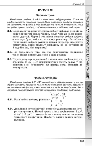 МАТЕМАТИКА
133
ДЕРЖАВНАПІДСУМКОВААТЕСТАЦІЯ
Âàðiàíò 18
ВАРІАНТ 18
Частина третя
Розв’язання завдань 3.1–3.3 повинні мати обґрунтування. У них по­
трібно записати послідовні логічні дії та пояснення, зробити посилання
на математичні факти, з яких випливає те чи інше твердження. Якщо
по­трібно, проілюструйте розв’язання схемами, графіками, таблицями.
3.1.	Один оператор комп’ютерного набору набирав певний ру-
копис протягом однієї години, після чого до нього приєд­
нався другий. Через 2 год після початку роботи другого
оператора було набрано половину рукопису. За скільки
годин може набрати рукопис кожен оператор, працюючи
самостійно, якщо другому оператору на це потрібно на
3 год більше, ніж першому?
3.2.	Яка ймовірність того, що при одночасному підкиданні
трьох монет випаде два орли і одна решка?
3.3.	Перпендикуляр, проведений з точки кола до його радіуса,
дорівнює 24 см. Цей перпендикуляр ділить радіус у від-
ношенні , починаючи від центра кола. Знай­діть до-
вжину кола.
Частина четверта
Розв’язання завдань 4.1м, 4.2м повинні мати обґрунтування. У них по­
трібно записати послідовні логічні дії та пояснення, зробити посилання
на математичні факти, з яких випливає те чи інше твердження. Якщо
по­трібно, проілюструйте розв’язання схемами, графіками, таблицями.
4.1м.	Розв’яжіть систему рівнянь
4.2м.	Довільний чотирикутник поділено діагоналями на чоти-
ри трикутники. Площі трьох з них дорівнюють 2 дм2,
4  дм2 і 6  дм2, і кожна із цих площ менша за площу
чет­вертого трикутника. Знай­діть площу даного чотири-
кутника.
 