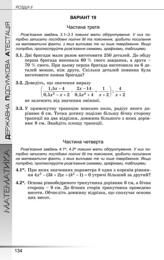 134
МАТЕМАТИКА POÇÄlË IIДЕРЖАВНАПІДСУМКОВААТЕСТАЦІЯ
ВАРІАНТ 19
Частина третя
Розв’язання завдань 3.1–3.3 повинні мати обґрунтування. У них по­
трібно записати послідовні логічні дії та пояснення, зробити посилання
на математичні факти, з яких випливає те чи інше твердження. Якщо
по­трібно, проілюструйте розв’язання схемами, графіками, таблицями.
3.1.	Дві бригади мали разом виготовити 250 деталей. До обіду
перша бригада виконала 60 % свого завдання, а друга –
70 % свого. При цьому перша бригада виготовила на 6 де-
талей менше, ніж друга. Скільки деталей повинна була
виготовити кожна бригада?
3.2.	Доведіть, що значення виразу
	 не залежить від значення змінної.
3.3.	У прямокутну трапецію вписано коло, радіус якого до-
рівнює 6 см. Точка дотику поділяє більшу бічну сторону
трапеції на два відрізки, довжина більшого з яких дорів-
нює 8 см. Знай­діть площу трапеції.
Частина четверта
Розв’язання завдань 4.1м, 4.2м повинні мати обґрунтування. У них по­
трібно записати послідовні логічні дії та пояснення, зробити посилання
на математичні факти, з яких випливає те чи інше твердження. Якщо
по­трібно, проілюструйте розв’язання схемами, графіками, таблицями.
4.1м.	При яких значеннях параметра k один з коренів рівнян-
ня утричі більший за другий?
4.2м.	 Основа рівнобедреного трикутника дорівнює 6 см, а бічна
сторона – 9 см. До бічних сторін трикутника проведено
висоти. Обчисліть довжину відрізка, що сполучає основи
цих висот.
 
