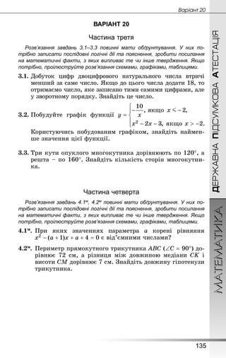 МАТЕМАТИКА
135
ДЕРЖАВНАПІДСУМКОВААТЕСТАЦІЯ
Âàðiàíò 20
ВАРІАНТ 20
Частина третя
Розв’язання завдань 3.1–3.3 повинні мати обґрунтування. У них по­
трібно записати послідовні логічні дії та пояснення, зробити посилання
на математичні факти, з яких випливає те чи інше твердження. Якщо
по­трібно, проілюструйте розв’язання схемами, графіками, таблицями.
3.1.	Добуток цифр двоцифрового натурального числа втричі
менший за саме число. Якщо до цього числа додати 18, то
отримаємо число, яке записано тими самими цифрами, але
у зворотному порядку. Знай­діть це число.
3.2.	Побудуйте графік функції
Користуючись побудованим графіком, знайдіть наймен-
ше значення цієї функції.
3.3.	Три кути опуклого многокутника дорівнюють по 120°, а
решта – по 160°. Знай­діть кількість сторін многокутни-
ка.
Частина четверта
Розв’язання завдань 4.1м, 4.2м повинні мати обґрунтування. У них по­
трібно записати послідовні логічні дії та пояснення, зробити посилання
на математичні факти, з яких випливає те чи інше твердження. Якщо
по­трібно, проілюструйте розв’язання схемами, графіками, таблицями.
4.1м.	При яких значеннях параметра а корені рівняння
є від’ємними числами?
4.2м.	Периметр прямокутного трикутника АВС (∠С = 90°) до-
рівнює 72 см, а різниця між довжиною медіани CK і
ви­соти CM дорівнює 7 см. Знайдіть довжину гіпотенузи
трикутника.
 