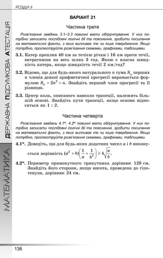 136
МАТЕМАТИКА POÇÄlË IIДЕРЖАВНАПІДСУМКОВААТЕСТАЦІЯ
ВАРІАНТ 21
Частина третя
Розв’язання завдань 3.1–3.3 повинні мати обґрунтування. У них по­
трібно записати послідовні логічні дії та пояснення, зробити посилання
на математичні факти, з яких випливає те чи інше твердження. Якщо
по­трібно, проілюструйте розв’язання схемами, графіками, таблицями.
3.1. Катер проплив 40 км за течією річки і 16 км проти течії,
витративши на весь шлях 3 год. Якою є власна швид-
кість катера, якщо швидкість течії 2 км/год?
3.2. Відомо, що для будь-якого натурального n сума Sn перших
n членів деякої арифметичної прогресії виражається фор-
мулою . Знай­діть перший член прогресії та її
різницю.
3.3. Центр кола, описаного навколо трапеції, належить біль-
шій основі. Знай­діть кути трапеції, якщо основи відно-
сяться як 1 : 2.
Частина четверта
Розв’язання завдань 4.1м, 4.2м повинні мати обґрунтування. У них по­
трібно записати послідовні логічні дії та пояснення, зробити посилання
на математичні факти, з яких випливає те чи інше твердження. Якщо
по­трібно, проілюструйте розв’язання схемами, графіками, таблицями.
4.1м.	Доведіть, що для будь-яких додатних чисел a і b викону-
	 ється нерівність .
4.2м.	Периметр прямокутного трикутника дорівнює 120 см.
Знай­діть його сторони, якщо висота, проведена до гіпо-
тенузи, дорівнює 24 см.
 