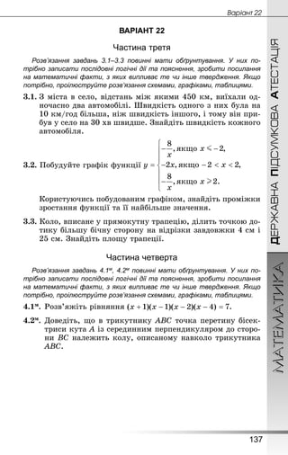 МАТЕМАТИКА
137
ДЕРЖАВНАПІДСУМКОВААТЕСТАЦІЯ
Âàðiàíò 22
ВАРІАНТ 22
Частина третя
Розв’язання завдань 3.1–3.3 повинні мати обґрунтування. У них по­
трібно записати послідовні логічні дії та пояснення, зробити посилання
на математичні факти, з яких випливає те чи інше твердження. Якщо
по­трібно, проілюструйте розв’язання схемами, графіками, таблицями.
3.1.	З міста в село, відстань між якими 450 км, виїхали од-
ночасно два автомобілі. Швидкість одного з них була на
10 км/год більша, ніж швидкість іншого, і тому він при-
був у село на 30 хв швидше. Знай­діть швидкість кожного
автомобіля.
3.2. Побудуйте графік функції
	 Користуючись побудованим графіком, знайдіть проміжки
зростання функції та її найбільше значення.
3.3. Коло, вписане у прямокутну трапецію, ділить точкою до-
тику більшу бічну сторону на відрізки завдовжки 4 см і
25 см. Знай­діть площу трапеції.
Частина четверта
Розв’язання завдань 4.1м, 4.2м повинні мати обґрунтування. У них по­
трібно записати послідовні логічні дії та пояснення, зробити посилання
на математичні факти, з яких випливає те чи інше твердження. Якщо
по­трібно, проілюструйте розв’язання схемами, графіками, таблицями.
4.1м.	Розв’яжіть рівняння .
4.2м.	Доведіть, що в трикутнику ABC точка перетину бісек-
триси кута A із серединним перпендикуляром до сторо-
ни BC належить колу, описаному навколо трикутника
ABC.
 