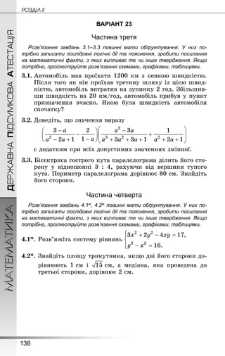 138
МАТЕМАТИКА POÇÄlË IIДЕРЖАВНАПІДСУМКОВААТЕСТАЦІЯ
ВАРІАНТ 23
Частина третя
Розв’язання завдань 3.1–3.3 повинні мати обґрунтування. У них по­
трібно записати послідовні логічні дії та пояснення, зробити посилання
на математичні факти, з яких випливає те чи інше твердження. Якщо
по­трібно, проілюструйте розв’язання схемами, графіками, таблицями.
3.1.	Автомобіль мав проїхати 1200 км з певною швидкістю.
Після того як він проїхав третину шляху із цією швид-
кістю, автомобіль витратив на зупинку 2 год. Збільшив-
ши швидкість на 20 км/год, автомобіль прибув у пункт
призначення вчасно. Якою була швидкість автомобіля
спочатку?
3.2.	Доведіть, що значення виразу
	 є додатним при всіх допустимих значеннях змінної.
3.3. Бісектриса гострого кута паралелограма ділить його сто-
рону у відношенні 3  :  4, рахуючи від вершини тупого
кута. Периметр паралелограма дорівнює 80 см. Знай­діть
його сторони.
Частина четверта
Розв’язання завдань 4.1м, 4.2м повинні мати обґрунтування. У них по­
трібно записати послідовні логічні дії та пояснення, зробити посилання
на математичні факти, з яких випливає те чи інше твердження. Якщо
по­трібно, проілюструйте розв’язання схемами, графіками, таблицями.
4.1м.	Розв’яжіть систему рівнянь
4.2м.	Знай­діть площу трикутника, якщо дві його сторони до-
	 рівнюють 1 см і  см, а медіана, яка проведена до
третьої сторони, дорівнює 2 см.
 