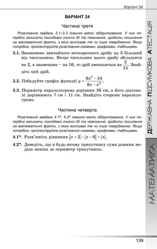МАТЕМАТИКА
139
ДЕРЖАВНАПІДСУМКОВААТЕСТАЦІЯ
Âàðiàíò 24
ВАРІАНТ 24
Частина третя
Розв’язання завдань 3.1–3.3 повинні мати обґрунтування. У них по­
трібно записати послідовні логічні дії та пояснення, зробити посилання
на математичні факти, з яких випливає те чи інше твердження. Якщо
по­трібно, проілюструйте розв’язання схемами, графіками, таблицями.
3.1.	Знаменник звичайного нескоротного дробу на 3 більший
від чисельника. Якщо чисельник цього дробу збільшити
	 на 2, а знаменник – на 10, то дріб зменшиться на . Знай-
	 діть цей дріб.
3.2. Побудуйте графік функції .
3.3. Периметр паралелограма дорівнює 26 см, а його діагона-
лі дорівнюють 7 см і 11 см. Знай­діть сторони паралело-
грама.
Частина четверта
Розв’язання завдань 4.1м, 4.2м повинні мати обґрунтування. У них по­
трібно записати послідовні логічні дії та пояснення, зробити посилання
на математичні факти, з яких випливає те чи інше твердження. Якщо
по­трібно, проілюструйте розв’язання схемами, графіками, таблицями.
4.1м.	Розв’яжіть рівняння .
4.2м.	Доведіть, що в будь-якому трикутнику сума довжин ме-
діан менша за периметр трикутника.
 