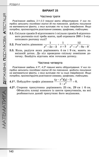 140
МАТЕМАТИКА POÇÄlË IIДЕРЖАВНАПІДСУМКОВААТЕСТАЦІЯ
ВАРІАНТ 25
Частина третя
Розв’язання завдань 3.1–3.3 повинні мати обґрунтування. У них по­
трібно записати послідовні логічні дії та пояснення, зробити посилання
на математичні факти, з яких випливає те чи інше твердження. Якщо
по­трібно, проілюструйте розв’язання схемами, графіками, таблицями.
3.1. Скільки грамів 3-відсоткового і скільки грамів 8-відсотко­
вого розчинів солі треба взяти, щоб отримати 260 г 5-від­
соткового розчину солі?
3.2. Розв’яжіть рівняння .
3.3. Кола, радіуси яких дорівнюють 4 см і 9 см, мають зо-
внішній дотик. До кіл проведено спільну зовнішню до-
тичну. Знай­діть відстань між точками дотику.
Частина четверта
Розв’язання завдань 4.1м, 4.2м повинні мати обґрунтування. У них по­
трібно записати послідовні логічні дії та пояснення, зробити посилання
на математичні факти, з яких випливає те чи інше твердження. Якщо
по­трібно, проілюструйте розв’язання схемами, графіками, таблицями.
4.1м.	Побудуйте графік рівняння .
4.2м.	Сторони трикутника дорівнюють 25 см, 29 см і 6 см.
Обчисліть площі кожного із шести трикутників, на які
розбивається даний трикутник його медіанами.
 