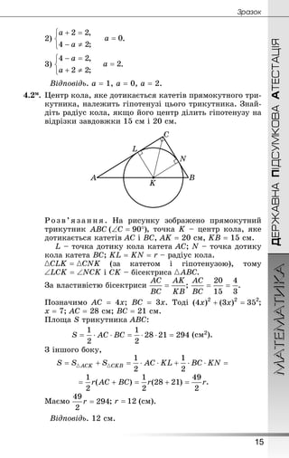 ДЕРЖАВНАПІДСУМКОВААТЕСТАЦІЯМАТЕМАТИКА
15
Çðàçîê
2) .
3) .
Відповідь. а = 1, а = 0, а = 2.
4.2м.	Центр кола, яке дотикається катетів прямокутного три-
кутника, належить гіпотенузі цього трикутника. Знай­
діть радіус кола, якщо його центр ділить гіпотенузу на
відрізки завдовжки 15 см і 20 см.
Розв’язання. На рисунку зображено прямокутний
трикутник , точка K – центр кола, яке
дотикається катетів АС і ВС, АK = 20 см, KВ = 15 см.
L – точка дотику кола катета АС; N – точка дотику
кола катета ВС; KL = KN = r – радіус кола.
(за катетом і гіпотенузою), тому
і СK – бісектриса
За властивістю бісектриси ; .
Позначимо АС = 4х; ВС = 3х. Тоді ;
х = 7; АС = 28 см; ВС = 21 см.
Площа S трикутника АВС:
(см2).
З іншого боку,
.
Маємо ; (см).
Відповідь. 12 см.
 