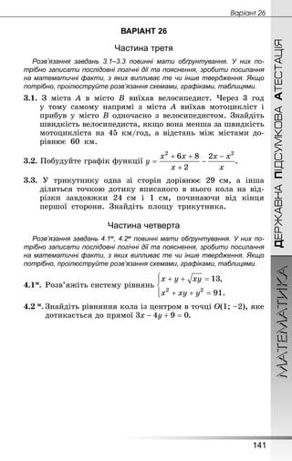 МАТЕМАТИКА
141
ДЕРЖАВНАПІДСУМКОВААТЕСТАЦІЯ
Âàðiàíò 26
ВАРІАНТ 26
Частина третя
Розв’язання завдань 3.1–3.3 повинні мати обґрунтування. У них по­
трібно записати послідовні логічні дії та пояснення, зробити посилання
на математичні факти, з яких випливає те чи інше твердження. Якщо
по­трібно, проілюструйте розв’язання схемами, графіками, таблицями.
3.1. З міста A в місто B виїхав велосипедист. Через 3 год
у тому самому напрямі з міста A виїхав мотоцикліст і
прибув у місто B одночасно з велосипедистом. Знай­діть
швидкість велосипедиста, якщо вона менша за швидкість
мотоцикліста на 45 км/год, а відстань між містами до-
рівнює 60  км.
3.2. Побудуйте графік функції .
3.3. У трикутнику одна зі сторін дорівнює 29  см, а інша
ділиться точкою дотику вписаного в нього кола на від-
різки завдовжки 24  см і 1  см, починаючи від кінця
першої сторони. Знай­діть площу трикутника.
Частина четверта
Розв’язання завдань 4.1м, 4.2м повинні мати обґрунтування. У них по­
трібно записати послідовні логічні дії та пояснення, зробити посилання
на математичні факти, з яких випливає те чи інше твердження. Якщо
по­трібно, проілюструйте розв’язання схемами, графіками, таблицями.
4.1м.	Розв’яжіть систему рівнянь
4.2 м.	Знай­діть рівняння кола із центром в точці О(1; –2), яке
дотикається до прямої .
 