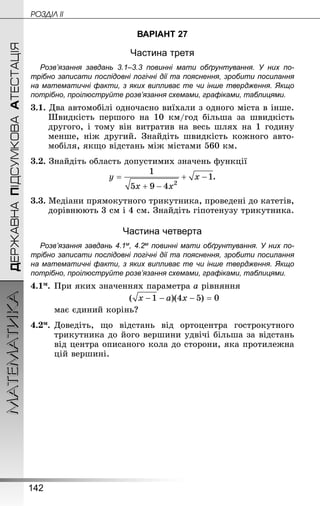 142
МАТЕМАТИКА POÇÄlË IIДЕРЖАВНАПІДСУМКОВААТЕСТАЦІЯ
ВАРІАНТ 27
Частина третя
Розв’язання завдань 3.1–3.3 повинні мати обґрунтування. У них по­
трібно записати послідовні логічні дії та пояснення, зробити посилання
на математичні факти, з яких випливає те чи інше твердження. Якщо
по­трібно, проілюструйте розв’язання схемами, графіками, таблицями.
3.1. Два автомобілі одночасно виїхали з одного міста в інше.
Швидкість першого на 10  км/год більша за швидкість
другого, і тому він витратив на весь шлях на 1 годину
менше, ніж другий. Знай­діть швидкість кожного авто-
мобіля, якщо відстань між містами 560 км.
3.2. Знай­діть область допустимих значень функції
.
3.3. Медіани прямокутного трикутника, проведені до катетів,
дорівнюють 3 см і 4 см. Знай­діть гіпотенузу трикутника.
Частина четверта
Розв’язання завдань 4.1м, 4.2м повинні мати обґрунтування. У них по­
трібно записати послідовні логічні дії та пояснення, зробити посилання
на математичні факти, з яких випливає те чи інше твердження. Якщо
по­трібно, проілюструйте розв’язання схемами, графіками, таблицями.
4.1м.	При яких значеннях параметра а рівняння
	
	 має єдиний корінь?
4.2м.	Доведіть, що відстань від ортоцентра гострокутного
трикутника до його вершини удвічі більша за відстань
від центра описаного кола до сторони, яка протилежна
цій вершині.
 