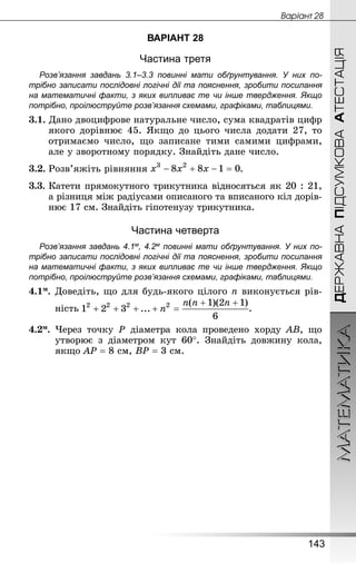 МАТЕМАТИКА
143
ДЕРЖАВНАПІДСУМКОВААТЕСТАЦІЯ
Âàðiàíò 28
ВАРІАНТ 28
Частина третя
Розв’язання завдань 3.1–3.3 повинні мати обґрунтування. У них по­
трібно записати послідовні логічні дії та пояснення, зробити посилання
на математичні факти, з яких випливає те чи інше твердження. Якщо
по­трібно, проілюструйте розв’язання схемами, графіками, таблицями.
3.1. Дано двоцифрове натуральне число, сума квадратів цифр
якого дорівнює 45. Якщо до цього числа додати 27, то
отримаємо число, що записане тими самими цифрами,
але у зворотному порядку. Знай­діть дане число.
3.2.	Розв’яжіть рівняння .
3.3.	Катети прямокутного трикутника відносяться як 20 : 21,
а різниця між радіусами описаного та вписаного кіл дорів-
нює 17 см. Знай­діть гіпотенузу трикутника.
Частина четверта
Розв’язання завдань 4.1м, 4.2м повинні мати обґрунтування. У них по­
трібно записати послідовні логічні дії та пояснення, зробити посилання
на математичні факти, з яких випливає те чи інше твердження. Якщо
по­трібно, проілюструйте розв’язання схемами, графіками, таблицями.
4.1м.	Доведіть, що для будь-якого цілого n виконується рів-
	 ність .
4.2м.	 Через точку Р діаметра кола проведено хорду AB, що
утворює з діаметром кут 60°. Знай­діть довжину кола,
якщо AP = 8 см, BP = 3 см.
 