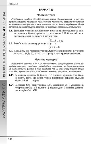 144
МАТЕМАТИКА POÇÄlË IIДЕРЖАВНАПІДСУМКОВААТЕСТАЦІЯ
ВАРІАНТ 29
Частина третя
Розв’язання завдань 3.1–3.3 повинні мати обґрунтування. У них по­
трібно записати послідовні логічні дії та пояснення, зробити посилання
на математичні факти, з яких випливає те чи інше твердження. Якщо
по­трібно, проілюструйте розв’язання схемами, графіками, таблицями.
3.1.	Знай­діть чотири послідовних непарних натуральних чис-
ла, якщо добуток другого і третього на 111 більший, ніж
потроєна сума першого і четвертого.
3.2.	Розв’яжіть систему рівнянь
3.3.	Доведіть, що чотирикутник ABCD з вершинами в точках
A(3; –1), B(2; 3), C(–2; 2), D(–1; –2) є прямокутником.
Частина четверта
Розв’язання завдань 4.1м, 4.2м повинні мати обґрунтування. У них по­
трібно записати послідовні логічні дії та пояснення, зробити посилання
на математичні факти, з яких випливає те чи інше твердження. Якщо
по­трібно, проілюструйте розв’язання схемами, графіками, таблицями.
4.1м.	 У ящику лежать 12 білих і 18 чорних кульок. Яка ймо-
вірність того, що серед трьох навмання обраних кульок
буде 2 білі і 1 чорна?
4.2м.	 Медіана CM трикутника ABC дорівнює m і утворює зі
сторонами CA і СВ кути і відповідно. Знай­діть довжи-
ни сторін CA і СВ.
 