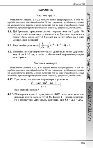 МАТЕМАТИКА
145
Âàðiàíò 30
ДЕРЖАВНАПІДСУМКОВААТЕСТАЦІЯ
ВАРІАНТ 30
Частина третя
Розв’язання завдань 3.1–3.3 повинні мати обґрунтування. У них по­
трібно записати послідовні логічні дії та пояснення, зробити посилання
на математичні факти, з яких випливає те чи інше твердження. Якщо
по­трібно, проілюструйте розв’язання схемами, графіками, таблицями.
3.1. Дві бригади, працюючи разом, зорали поле за 6 днів. За
скільки днів може зорати поле кожна бригада, працюючи
самостійно, якщо другій бригаді на це потрібно на 5 днів
менше, ніж першій?
3.2. Розв’яжіть рівняння .
3.3. Знай­діть площу паралелограма, діагоналі якого дорівню-
ють 8 см і 10 см, а одна з діагоналей перпендикулярна
до сторони.
Частина четверта
Розв’язання завдань 4.1м, 4.2м повинні мати обґрунтування. У них по­
трібно записати послідовні логічні дії та пояснення, зробити посилання
на математичні факти, з яких випливає те чи інше твердження. Якщо
по­трібно, проілюструйте розв’язання схемами, графіками, таблицями.
4.1м.	При яких значеннях параметра а рівняння
	 має єдиний корінь?
4.2 м.	Бісектриса кута A трикутника ABC перетинає описане
навколо нього коло в точці K. Точка I – центр вписано-
го в трикутник ABC кола. Доведіть, що .
 