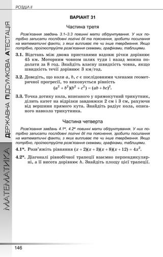 146
МАТЕМАТИКА POÇÄlË IIДЕРЖАВНАПІДСУМКОВААТЕСТАЦІЯ
ВАРІАНТ 31
Частина третя
Розв’язання завдань 3.1–3.3 повинні мати обґрунтування. У них по­
трібно записати послідовні логічні дії та пояснення, зробити посилання
на математичні факти, з яких випливає те чи інше твердження. Якщо
по­трібно, проілюструйте розв’язання схемами, графіками, таблицями.
3.1. Відстань між двома пристанями вздовж річки дорівнює
45 км. Моторним човном шлях туди і назад можна по-
долати за 8 год. Знай­діть власну швидкість човна, якщо
швидкість течії дорівнює 3 км/год.
3.2.	Доведіть, що коли a, b, c є послідовними членами геомет­
ричної прогресії, то виконується рівність
.
3.3. Точка дотику кола, вписаного у прямокутний трикутник,
ділить катет на відрізки завдовжки 2 см і 3 см, рахуючи
від вершини прямого кута. Знай­діть радіус кола, описа-
ного навколо трикутника.
Частина четверта
Розв’язання завдань 4.1м, 4.2м повинні мати обґрунтування. У них по­
трібно записати послідовні логічні дії та пояснення, зробити посилання
на математичні факти, з яких випливає те чи інше твердження. Якщо
по­трібно, проілюструйте розв’язання схемами, графіками, таблицями.
4.1м.	Розв’яжіть рівняння .
4.2м.	Діагоналі рівнобічної трапеції взаємно перпендикуляр-
ні, а її висота дорівнює h. Знай­діть площу цієї трапеції.
 