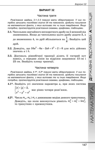МАТЕМАТИКА
147
ДЕРЖАВНАПІДСУМКОВААТЕСТАЦІЯ
Âàðiàíò 32
ВАРІАНТ 32
Частина третя
Розв’язання завдань 3.1–3.3 повинні мати обґрунтування. У них по­
трібно записати послідовні логічні дії та пояснення, зробити посилання
на математичні факти, з яких випливає те чи інше твердження. Якщо
по­трібно, проілюструйте розв’язання схемами, графіками, таблицями.
3.1. Чисельник звичайного нескоротного дробу на 5 менший від
знаменника. Якщо до чисельника цього дробу додати 3, а
	 до знаменника 4, то дріб збільшиться на . Знай­діть цей
	 дріб.
3.2. Доведіть, що для всіх дійсних
значень a i b.
3.3. Діагональ рівнобічної трапеції ділить її гострий кут
навпіл, а середню лінію на відрізки завдовжки 13 см і
23 см. Знай­діть площу трапеції.
Частина четверта
Розв’язання завдань 4.1м, 4.2м повинні мати обґрунтування. У них по­
трібно записати послідовні логічні дії та пояснення, зробити посилання
на математичні факти, з яких випливає те чи інше твердження. Якщо
по­трібно, проілюструйте розв’язання схемами, графіками, таблицями.
4.1м.	Знай­діть усі значення параметра а, при яких система
	 має рівно чотири розв’язки.
4.2м.	 Числа і є довжинами медіан деякого трикут­ни­ка.
Доведіть, що коли виконується рівність ,
то трикутник є прямокутним.
 