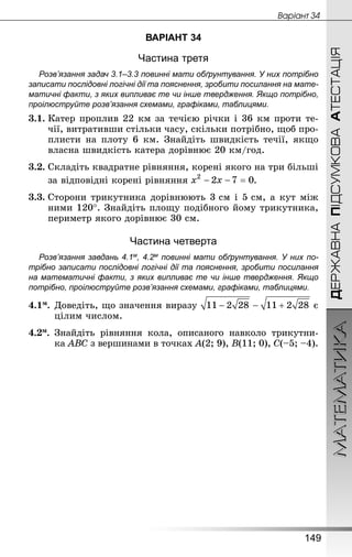 МАТЕМАТИКА
149
ДЕРЖАВНАПІДСУМКОВААТЕСТАЦІЯ
Âàðiàíò 34
ВАРІАНТ 34
Частина третя
Розв’язання задач 3.1–3.3 повинні мати обґрунтування. У них по­трібно
записати послідовні логічні дії та пояснення, зробити посилання на мате­
матичні факти, з яких випливає те чи інше твердження. Якщо по­трібно,
проілюструйте розв’язання схемами, графіками, таблицями.
3.1.	Катер проплив 22 км за течією річки і 36 км проти те-
чії, витративши стільки часу, скільки потрібно, щоб про-
плисти на плоту 6  км. Знай­діть швидкість течії, якщо
власна швидкість катера дорівнює 20 км/год.
3.2.	Складіть квадратне рівняння, корені якого на три більші
за відповідні корені рівняння .
3.3.	Сторони трикутника дорівнюють 3 см і 5 см, а кут між
ними 120°. Знай­діть площу подібного йому трикутника,
периметр якого дорівнює 30 см.
Частина четверта
Розв’язання завдань 4.1м, 4.2м повинні мати обґрунтування. У них по­
трібно записати послідовні логічні дії та пояснення, зробити посилання
на математичні факти, з яких випливає те чи інше твердження. Якщо
по­трібно, проілюструйте розв’язання схемами, графіками, таблицями.
4.1м.	Доведіть, що значення виразу є
цілим числом.
4.2м.	Знай­діть рівняння кола, описаного навколо трикутни-
ка ABC з вершинами в точках A(2; 9), B(11; 0), C(–5; –4).
 