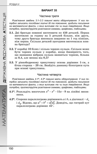 150
МАТЕМАТИКА POÇÄlË IIДЕРЖАВНАПІДСУМКОВААТЕСТАЦІЯ
ВАРІАНТ 35
Частина третя
Розв’язання завдань 3.1–3.3 повинні мати обґрунтування. У них по­
трібно записати послідовні логічні дії та пояснення, зробити посилання
на математичні факти, з яких випливає те чи інше твердження. Якщо
по­трібно, проілюструйте розв’язання схемами, графіками, таблицями.
3.1. Дві бригади повинні виготовити по 450 деталей. Перша
виготовляє за годину на 5  деталей більше, ніж друга,
тому друга бригада виконала завдання на 1 год пізніше,
ніж перша. Скільки деталей щогодини виготовляла кож-
на бригада?
3.2. У коробці 10 білих і кілька чорних кульок. Скільки може
бути чорних кульок у коробці, якщо ймовірність того,
що навмання вибрана кулька виявиться чорною, більша
за 0,4, але менша від 0,5?
3.3. У рівнобедреному трикутнику основа дорівнює 5 см, а
бічна сторона – 20 см. Знай­діть довжину бісектриси кута
при основі трикутника.
Частина четверта
Розв’язання завдань 4.1м, 4.2м повинні мати обґрунтування. У них по­
трібно записати послідовні логічні дії та пояснення, зробити посилання
на математичні факти, з яких випливає те чи інше твердження. Якщо
по­трібно, проілюструйте розв’язання схемами, графіками, таблицями.
4.1м.	Розкладіть многочлен на лінійні множ-
ники.
4.2м.	Сторони паралелограма дорівнюють a і b, а діагоналі – d1
	 і d2. Відомо, що . Доведіть, що гострий кут
паралелограма дорівнює 45°.
 