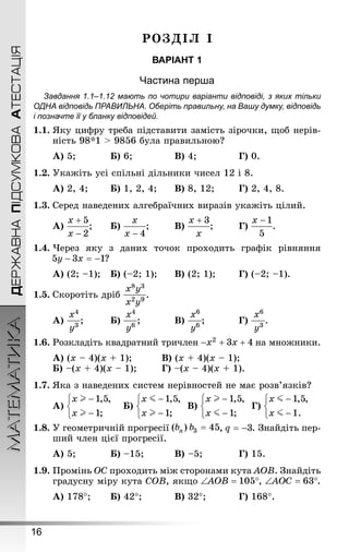 16
ДЕРЖАВНАПІДСУМКОВААТЕСТАЦІЯМАТЕМАТИКА
РОЗДІЛ І
ВАРІАНТ 1
Частина перша
Завдання 1.1–1.12 мають по чотири варіанти відповіді, з яких тільки
ОДНА відповідь ПРАВИЛЬНА. Оберіть правильну, на Вашу думку, відповідь
і позначте її у бланку відповідей.
1.1.	Яку цифру треба підставити замість зірочки, щоб нерів-
ність 98*1 > 9856 була правильною?
А) 5;		 	Б) 6;			 	В) 4;			 	Г) 0.
1.2.	Укажіть усі спільні дільники чисел 12 і 8.
А) 2, 4;	 	Б) 1, 2, 4;	 	В) 8, 12;		 Г) 2, 4, 8.
1.3.	Серед наведених алгебраїчних виразів укажіть цілий.
А) ;	 	Б) ;		 В) ;		 Г) .
1.4.	Через яку з даних точок проходить графік рівняння
?
А) (2; –1);	Б) (–2; 1);		В) (2; 1);	 	Г) (–2; –1).
1.5.	Скоротіть дріб .
А) ;			Б) ;		 	В) ;		 	Г) .
1.6.	Розкладіть квадратний тричлен на множники.
А) (x – 4)(x + 1);			В) (x + 4)(x – 1);
Б) –(x + 4)(x – 1);	 	Г) –(x – 4)(x + 1).
1.7.	Яка з наведених систем нерівностей не має розв’язків?
А) 	Б) 	В) 	Г)
1.8.	У геометричній прогресії , . Знай­діть пер-
ший член цієї прогресії.
А) 5;			Б) –15;			 В) –5;			Г) 15.
1.9.	Промінь ОС проходить між сторонами кута AOB. Знай­діть
градусну міру кута COB, якщо , .
А) 178°;		 Б) 42°;			 В) 32°;			 Г) 168°.
 