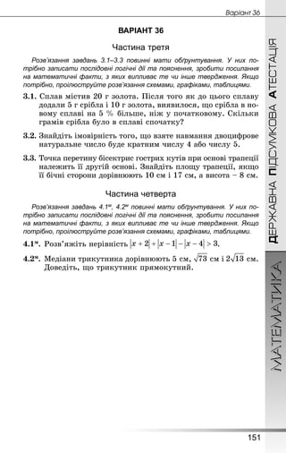 МАТЕМАТИКА
151
ДЕРЖАВНАПІДСУМКОВААТЕСТАЦІЯ
Âàðiàíò 36
ВАРІАНТ 36
Частина третя
Розв’язання завдань 3.1–3.3 повинні мати обґрунтування. У них по­
трібно записати послідовні логічні дії та пояснення, зробити посилання
на математичні факти, з яких випливає те чи інше твердження. Якщо
по­трібно, проілюструйте розв’язання схемами, графіками, таблицями.
3.1. Сплав містив 20 г золота. Після того як до цього сплаву
додали 5 г срібла і 10 г золота, виявилося, що срібла в но-
вому сплаві на 5 % більше, ніж у початковому. Скільки
грамів сріб­ла було в сплаві спочатку?
3.2. Знайдіть імовірність того, що взяте навмання двоцифрове
натуральне число буде кратним числу 4 або числу 5.
3.3.	Точка перетину бісектрис гострих кутів при основі трапеції
належить її другій основі. Знай­діть площу трапеції, якщо
її бічні сторони дорівнюють 10 см і 17 см, а висота – 8 см.
Частина четверта
Розв’язання завдань 4.1м, 4.2м повинні мати обґрунтування. У них по­
трібно записати послідовні логічні дії та пояснення, зробити посилання
на математичні факти, з яких випливає те чи інше твердження. Якщо
по­трібно, проілюструйте розв’язання схемами, графіками, таблицями.
4.1м.	Розв’яжіть нерівність .
4.2м.	Медіани трикутника дорівнюють 5 см,  см і  см.
Доведіть, що трикутник прямокутний.
 