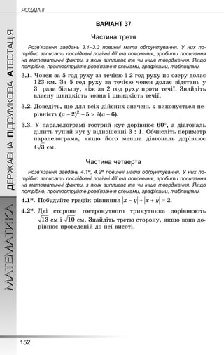 152
МАТЕМАТИКА POÇÄlË IIДЕРЖАВНАПІДСУМКОВААТЕСТАЦІЯ
ВАРІАНТ 37
Частина третя
Розв’язання завдань 3.1–3.3 повинні мати обґрунтування. У них по­
трібно записати послідовні логічні дії та пояснення, зробити посилання
на математичні факти, з яких випливає те чи інше твердження. Якщо
по­трібно, проілюструйте розв’язання схемами, графіками, таблицями.
3.1. Човен за 5 год руху за течією і 2 год руху по озеру долає
123 км. За 5 год руху за течією човен долає відстань у
3  рази більшу, ніж за 2 год руху проти течії. Знай­діть
власну швидкість човна і швидкість течії.
3.2. Доведіть, що для всіх дійсних значень a виконується не-
рівність .
3.3. У паралелограмі гострий кут дорівнює 60°, а діагональ
ділить тупий кут у відношенні 3 : 1. Обчисліть периметр
паралелограма, якщо його менша діагональ дорівнює
 см.
Частина четверта
Розв’язання завдань 4.1м, 4.2м повинні мати обґрунтування. У них по­
трібно записати послідовні логічні дії та пояснення, зробити посилання
на математичні факти, з яких випливає те чи інше твердження. Якщо
по­трібно, проілюструйте розв’язання схемами, графіками, таблицями.
4.1м.	Побудуйте графік рівняння .
4.2м.	Дві сторони гострокутного трикутника дорівнюють
 см і  см. Знай­діть третю сторону, якщо вона до-
рівнює проведеній до неї висоті.
 