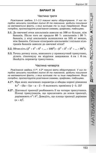 МАТЕМАТИКА
153
ДЕРЖАВНАПІДСУМКОВААТЕСТАЦІЯ
Âàðiàíò 38
ВАРІАНТ 38
Частина третя
Розв’язання завдань 3.1–3.3 повинні мати обґрунтування. У них по­
трібно записати послідовні логічні дії та пояснення, зробити посилання
на математичні факти, з яких випливає те чи інше твердження. Якщо
по­трібно, проілюструйте розв’язання схемами, графіками, таблицями.
3.1.	До овочевої ятки апельсинів завезли на 100 кг більше, ніж
бананів. Після того як продали 80 % апельсинів і 30 %
бананів, у ятці апельсинів залишилося на 105 кг менше,
ніж бананів. Скільки кілограмів апельсинів і скільки кіло-
грамів бананів завезли до овочевої ятки?
3.2.	Обчисліть .
3.3. Точка дотику кола, вписаного у прямокутний трикутник,
ділить гіпотенузу на відрізки завдовжки 4 см і 6 см.
Знай­діть периметр трикутника.
Частина четверта
Розв’язання завдань 4.1м, 4.2м повинні мати обґрунтування. У них по­
трібно записати послідовні логічні дії та пояснення, зробити посилання
на математичні факти, з яких випливає те чи інше твердження. Якщо
по­трібно, проілюструйте розв’язання схемами, графіками, таблицями.
4.1м.	При яких значеннях параметра a обидва корені рівняння
	 належать проміжку [–1; 2)?
4.2м.	Діагоналі трапеції розбивають її на чотири трикутники.
Площі трикутників, що прилягають до основ трапеції,
	 дорівнюють і . Доведіть, що площа трапеції дорівнює
	 .
 