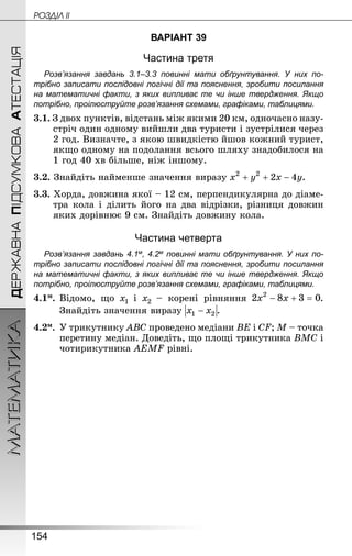 154
МАТЕМАТИКА POÇÄlË IIДЕРЖАВНАПІДСУМКОВААТЕСТАЦІЯ
ВАРІАНТ 39
Частина третя
Розв’язання завдань 3.1–3.3 повинні мати обґрунтування. У них по­
трібно записати послідовні логічні дії та пояснення, зробити посилання
на математичні факти, з яких випливає те чи інше твердження. Якщо
по­трібно, проілюструйте розв’язання схемами, графіками, таблицями.
3.1. З двох пунктів, відстань між якими 20 км, одночасно назу-
стріч один одному вийшли два туристи і зустрілися через
2 год. Визначте, з якою швидкістю йшов кожний турист,
якщо одному на подолання всього шляху знадобилося на
1 год 40 хв більше, ніж іншому.
3.2. Знай­діть найменше значення виразу .
3.3. Хорда, довжина якої – 12 см, перпендикулярна до діаме-
тра кола і ділить його на два відрізки, різниця довжин
яких дорівнює 9 см. Знай­діть довжину кола.
Частина четверта
Розв’язання завдань 4.1м, 4.2м повинні мати обґрунтування. У них по­
трібно записати послідовні логічні дії та пояснення, зробити посилання
на математичні факти, з яких випливає те чи інше твердження. Якщо
по­трібно, проілюструйте розв’язання схемами, графіками, таблицями.
4.1м.	Відомо, що і – корені рівняння .
Знай­діть значення виразу .
4.2м.	У трикутнику ABC проведено медіани BE і CF; M – точка
перетину медіан. Доведіть, що площі трикутника BMC і
чотирикутника AEMF рівні.
 