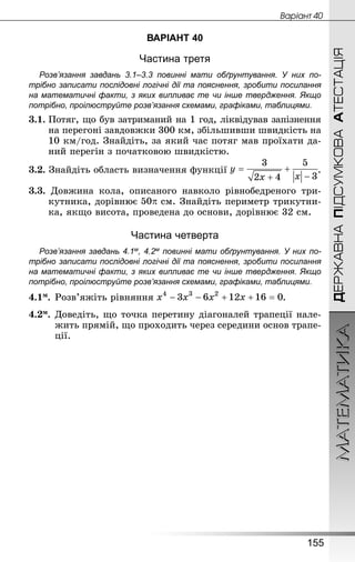 МАТЕМАТИКА
155
ДЕРЖАВНАПІДСУМКОВААТЕСТАЦІЯ
Âàðiàíò 40
ВАРІАНТ 40
Частина третя
Розв’язання завдань 3.1–3.3 повинні мати обґрунтування. У них по­
трібно записати послідовні логічні дії та пояснення, зробити посилання
на математичні факти, з яких випливає те чи інше твердження. Якщо
по­трібно, проілюструйте розв’язання схемами, графіками, таблицями.
3.1.	Потяг, що був затриманий на 1 год, ліквідував запізнення
на перегоні завдовжки 300 км, збільшивши швидкість на
10 км/год. Знай­діть, за який час потяг мав проїхати да-
ний перегін з початковою швидкістю.
3.2. Знай­діть область визначення функції .
3.3. Довжина кола, описаного навколо рівнобедреного три-
кутника, дорівнює см. Знай­діть периметр трикутни-
ка, якщо висота, проведена до основи, дорівнює 32 см.
Частина четверта
Розв’язання завдань 4.1м, 4.2м повинні мати обґрунтування. У них по­
трібно записати послідовні логічні дії та пояснення, зробити посилання
на математичні факти, з яких випливає те чи інше твердження. Якщо
по­трібно, проілюструйте розв’язання схемами, графіками, таблицями.
4.1м.	Розв’яжіть рівняння .
4.2м.	Доведіть, що точка перетину діагоналей трапеції нале-
жить прямій, що проходить через середини основ трапе-
ції.
 