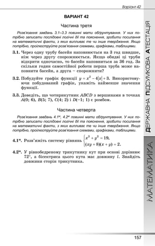 МАТЕМАТИКА
157
ДЕРЖАВНАПІДСУМКОВААТЕСТАЦІЯ
Âàðiàíò 42
ВАРІАНТ 42
Частина третя
Розв’язання завдань 3.1–3.3 повинні мати обґрунтування. У них по­
трібно записати послідовні логічні дії та пояснення, зробити посилання
на математичні факти, з яких випливає те чи інше твердження. Якщо
по­трібно, проілюструйте розв’язання схемами, графіками, таблицями.
3.1.	Через одну трубу басейн наповнюється на 3 год швидше,
ніж через другу спорожнюється. Якщо обидві ці труби
відкрити одночасно, то басейн наповниться за 36 год. За
скільки годин самостійної роботи перша труба може на-
повнити басейн, а друга – спорожнити?
3.2.	Побудуйте графік функції . Використову-
ючи побудований графік, укажіть найменше значення
функції.
3.3.	Доведіть, що чотирикутник ABCD з вершинами в точках
A(0; 6), B(5; 7), C(4; 2) і D(–1; 1) є ромбом.
Частина четверта
Розв’язання завдань 4.1м, 4.2м повинні мати обґрунтування. У них по­
трібно записати послідовні логічні дії та пояснення, зробити посилання
на математичні факти, з яких випливає те чи інше твердження. Якщо
по­трібно, проілюструйте розв’язання схемами, графіками, таблицями.
4.1м.	Розв’яжіть систему рівнянь
4.2м.	У рівнобедреному трикутнику кут при основі дорівнює
72°, а бісектриса цього кута має довжину l. Знай­діть
дов­жини сторін трикутника.
 