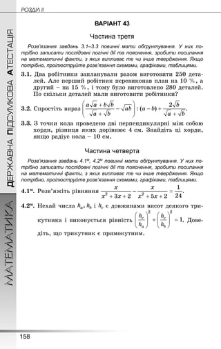 158
МАТЕМАТИКА POÇÄlË IIДЕРЖАВНАПІДСУМКОВААТЕСТАЦІЯ
ВАРІАНТ 43
Частина третя
Розв’язання завдань 3.1–3.3 повинні мати обґрунтування. У них по­
трібно записати послідовні логічні дії та пояснення, зробити посилання
на математичні факти, з яких випливає те чи інше твердження. Якщо
по­трібно, проілюструйте розв’язання схемами, графіками, таблицями.
3.1. Два робітники запланували разом виготовити 250 дета-
лей. Але перший робітник перевиконав план на 10 %, а
другий – на 15 %, і тому було виготовлено 280 деталей.
По скільки деталей мали виготовити робітники?
3.2. Спростіть вираз .
3.3. З точки кола проведено дві перпендикулярні між собою
хорди, різниця яких дорівнює 4 см. Знай­діть ці хорди,
якщо радіус кола – 10 см.
Частина четверта
Розв’язання завдань 4.1м, 4.2м повинні мати обґрунтування. У них по­
трібно записати послідовні логічні дії та пояснення, зробити посилання
на математичні факти, з яких випливає те чи інше твердження. Якщо
по­трібно, проілюструйте розв’язання схемами, графіками, таблицями.
4.1м.	Розв’яжіть рівняння .
4.2м.	Нехай числа і є довжинами висот деякого три-
кутника і виконується рівність . Дове-
діть, що трикутник є прямокутним.
 