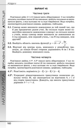 160
МАТЕМАТИКА POÇÄlË IIДЕРЖАВНАПІДСУМКОВААТЕСТАЦІЯ
ВАРІАНТ 45
Частина третя
Розв’язання задач 3.1–3.3 повинні мати обґрунтування. У них по­трібно
записати послідовні логічні дії та пояснення, зробити посилання на мате­
матичні факти, з яких випливає те чи інше твердження. Якщо по­трібно,
проілюструйте розв’язання схемами, графіками, таблицями.
3.1. Слюсар може виконати замовлення за той самий час, що
й два працюючих разом учні. За скільки годин може са-
мостійно виконати замовлення слюсар і за скільки кожен
з учнів, якщо слюсар може виконати це замовлення на
4 год швидше, ніж перший учень, і на 9 год швидше, ніж
другий?
3.2. Знай­діть область значень функції .
3.3. Відстані від центра кола, вписаного у рівнобічну тра-
пецію, до кінців бічної сторони дорівнюють 6 см і 8 см.
Знай­діть довжину вписаного кола.
Частина четверта
Розв’язання завдань 4.1м, 4.2м повинні мати обґрунтування. У них по­
трібно записати послідовні логічні дії та пояснення, зробити посилання
на математичні факти, з яких випливає те чи інше твердження. Якщо
по­трібно, проілюструйте розв’язання схемами, графіками, таблицями.
4.1м.	Розв’яжіть нерівність .
4.2м.	Усередині рівностороннього трикутника позначено до-
вільну точку М, що знаходиться на відстанях b, c і d
від сторін трикутника. Доведіть, що висота трикутника
дорівнює b + c + d.
 