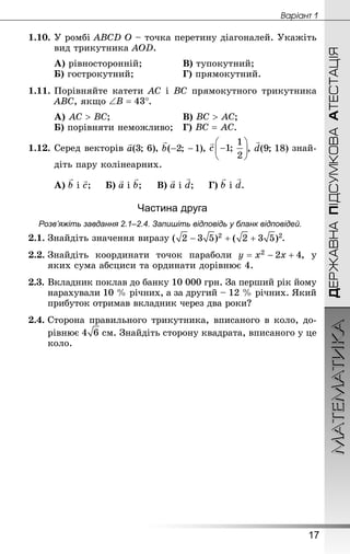 ДЕРЖАВНАПІДСУМКОВААТЕСТАЦІЯМАТЕМАТИКА
17
Âàðiàíò 1
1.10.	У ромбі ABCD O – точка перетину діагоналей. Укажіть
вид трикутника AOD.
А) рівносторонній;			 	В) тупокутний;
Б) гострокутний; 			 	Г) прямокутний.
1.11.	Порівняйте катети AC і BC прямокутного трикутника
ABC, якщо .
А) ;					 	В) ;
Б) порівняти неможливо; 	Г) .
1.12. Серед векторів , , , знай­
діть пару колінеарних.
А) і ;		Б) і ;		В) і ;		Г) і .
Частина друга
Розв’яжіть завдання 2.1–2.4. Запишіть відповідь у бланк відповідей.
2.1.	Знай­діть значення виразу .
2.2.	Знай­діть координати точок параболи , у
яких сума абсциси та ординати дорівнює 4.
2.3.	Вкладник поклав до банку 10 000 грн. За перший рік йому
нарахували 10 % річних, а за другий – 12 % річних. Який
прибуток отримав вкладник через два роки?
2.4.	Сторона правильного трикутника, вписаного в коло, до-
рівнює  см. Знай­діть сторону квадрата, вписаного у це
коло.
 