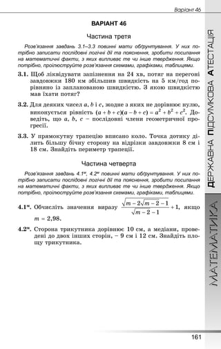 МАТЕМАТИКА
161
ДЕРЖАВНАПІДСУМКОВААТЕСТАЦІЯ
Âàðiàíò 46
ВАРІАНТ 46
Частина третя
Розв’язання завдань 3.1–3.3 повинні мати обґрунтування. У них по­
трібно записати послідовні логічні дії та пояснення, зробити посилання
на математичні факти, з яких випливає те чи інше твердження. Якщо
по­трібно, проілюструйте розв’язання схемами, графіками, таблицями.
3.1. Щоб ліквідувати запізнення на 24 хв, потяг на перегоні
завдовжки 180 км збільшив швидкість на 5 км/год по-
рівняно із запланованою швидкістю. З якою швидкістю
мав їхати потяг?
3.2. Для деяких чисел а, b і с, жодне з яких не дорівнює нулю,
виконується рівність . До-
ведіть, що а, b, с – послідовні члени геометричної про-
гресії.
3.3. У прямокутну трапецію вписано коло. Точка дотику ді-
лить більшу бічну сторону на відрізки завдовжки 8 см і
18 см. Знай­діть периметр трапеції.
Частина четверта
Розв’язання завдань 4.1м, 4.2м повинні мати обґрунтування. У них по­
трібно записати послідовні логічні дії та пояснення, зробити посилання
на математичні факти, з яких випливає те чи інше твердження. Якщо
по­трібно, проілюструйте розв’язання схемами, графіками, таблицями.
4.1м.	Обчисліть значення виразу , якщо
	 m = 2,98.
4.2м.	Сторона трикутника дорівнює 10 см, а медіани, прове-
дені до двох інших сторін, – 9 см і 12 см. Знай­діть пло-
щу трикутника.
 