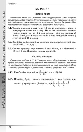162
МАТЕМАТИКА POÇÄlË IIДЕРЖАВНАПІДСУМКОВААТЕСТАЦІЯ
ВАРІАНТ 47
Частина третя
Розв’язання задач 3.1–3.3 повинні мати обґрунтування. У них по­трібно
записати послідовні логічні дії та пояснення, зробити посилання на мате­
матичні факти, з яких випливає те чи інше твердження. Якщо по­трібно,
проілюструйте розв’язання схемами, графіками, таблицями.
3.1.	Турист проплив проти течії 18 км на моторному човні, а
повернувся назад на плоту. На шлях моторним човном
турист витратив на 4,5 год менше, ніж на зворотний
шлях. Знай­діть швидкість течії, якщо швидкість човна у
стоячій воді 15 км/год.
3.2. Знай­діть найменший за модулем член арифметичної про-
гресії –15,1; –14,4; …
3.3.	Основи трапеції дорівнюють 2 см і 18 см, а її діагоналі –
15 см і 7 см. Знай­діть площу трапеції.
Частина четверта
Розв’язання завдань 4.1м, 4.2м повинні мати обґрунтування. У них по­
трібно записати послідовні логічні дії та пояснення, зробити посилання
на математичні факти, з яких випливає те чи інше твердження. Якщо
по­трібно, проілюструйте розв’язання схемами, графіками, таблицями.
4.1м.	Розв’яжіть нерівність .
4.2м.	 Нехай ha, hb, hc – висоти трикутника, r – радіус кола, впи-
	 саного у трикутник. Доведіть, що .
 