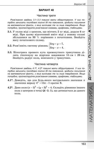 МАТЕМАТИКА
163
ДЕРЖАВНАПІДСУМКОВААТЕСТАЦІЯ
Âàðiàíò 48
ВАРІАНТ 48
Частина третя
Розв’язання завдань 3.1–3.3 повинні мати обґрунтування. У них по­
трібно записати послідовні логічні дії та пояснення, зробити посилання
на математичні факти, з яких випливає те чи інше твердження. Якщо
по­трібно, проілюструйте розв’язання схемами, графіками, таблицями.
3.1.	У сплав міді з цинком, що містить 2 кг міді, додали 6 кг
міді. При цьому відсотковий вміст міді у новому сплаві
збільшився на 30 % порівняно з початковим. Знайдіть
масу початкового сплаву.
3.2.	Розв’яжіть систему рівнянь
3.3. Бісектриса прямого кута прямокутного трикутника ді-
лить гіпотенузу на відрізки завдовжки 15 см і 20 см.
Знай­діть радіус кола, вписаного у трикутник.
Частина четверта
Розв’язання завдань 4.1м, 4.2м повинні мати обґрунтування. У них по­
трібно записати послідовні логічні дії та пояснення, зробити посилання
на математичні факти, з яких випливає те чи інше твердження. Якщо
по­трібно, проілюструйте розв’язання схемами, графіками, таблицями.
4.1м.	Доведіть, що для будь-якого натурального значення n
значення виразу кратне 9.
4.2м.	 Дано коло . Складіть рівняння іншого
кола з центром в точці Q(–2; 1), що дотикається до даного
кола.
 
