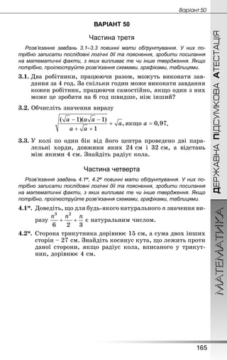 МАТЕМАТИКА
165
ДЕРЖАВНАПІДСУМКОВААТЕСТАЦІЯ
Âàðiàíò 50
ВАРІАНТ 50
Частина третя
Розв’язання завдань 3.1–3.3 повинні мати обґрунтування. У них по­
трібно записати послідовні логічні дії та пояснення, зробити посилання
на математичні факти, з яких випливає те чи інше твердження. Якщо
по­трібно, проілюструйте розв’язання схемами, графіками, таблицями.
3.1.	Два робітники, працюючи разом, можуть виконати зав­
дання за 4 год. За скільки годин може виконати завдання
кожен робітник, працюючи самостійно, якщо один з них
може це зробити на 6 год швидше, ніж інший?
3.2. Обчисліть значення виразу
.
3.3.	У колі по один бік від його центра проведено дві пара-
лельні хорди, довжини яких 24 см і 32 см, а відстань
між якими 4 см. Знай­діть радіус кола.
Частина четверта
Розв’язання завдань 4.1м, 4.2м повинні мати обґрунтування. У них по­
трібно записати послідовні логічні дії та пояснення, зробити посилання
на математичні факти, з яких випливає те чи інше твердження. Якщо
по­трібно, проілюструйте розв’язання схемами, графіками, таблицями.
4.1м.	Доведіть, що для будь-якого натурального n значення ви-
	 разу є натуральним числом.
4.2м.	Сторона трикутника дорівнює 15 см, а сума двох інших
сторін – 27 см. Знай­діть косинус кута, що лежить проти
даної сторони, якщо радіус кола, вписаного у трикут-
ник, дорівнює 4 см.
 
